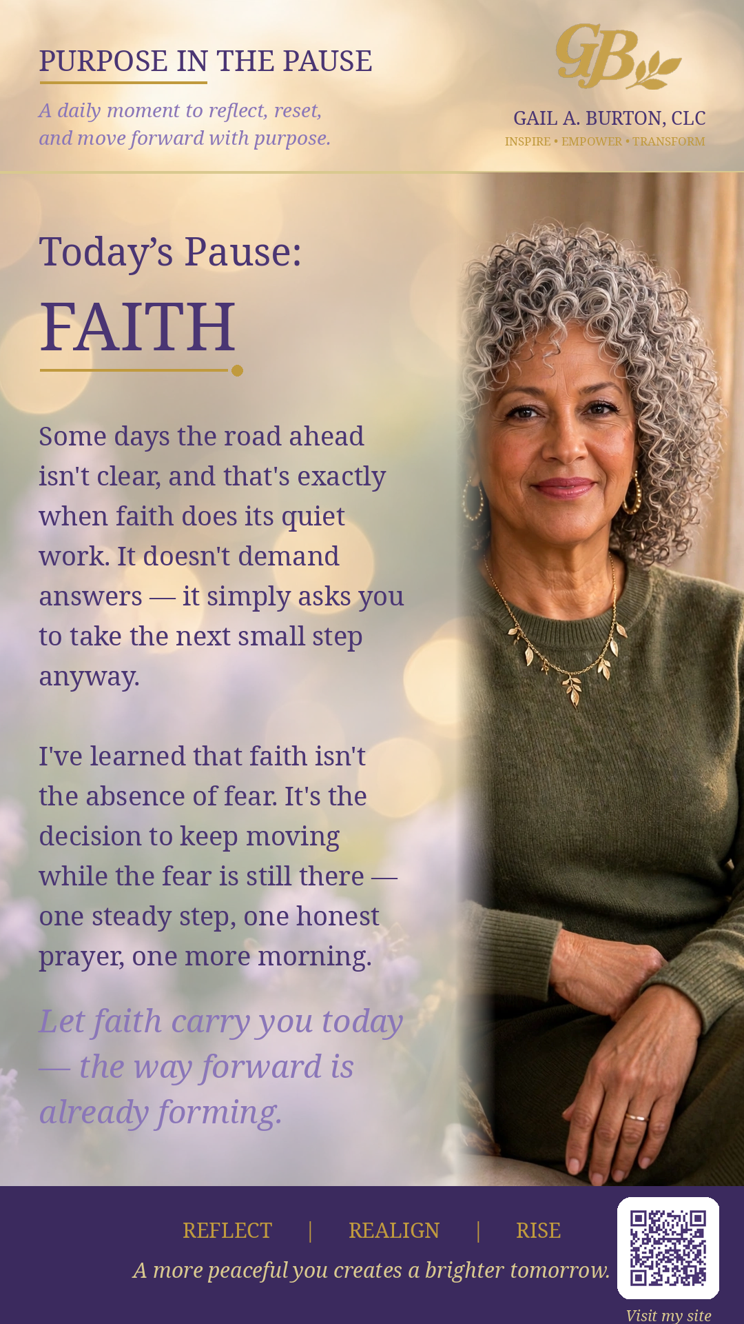 Purpose in the Pause reflection on FAITH, featuring Gail A. Burton and encouragement that some days the road ahead isn't clear, and that's exactly when faith does its quiet work. It doesn't demand answers — it simply asks you to take the next small step anyway. Faith isn't the absence of fear; it's the decision to keep moving while the fear is still there — one steady step, one honest prayer, one more morning. Let faith carry you today — the way forward is already forming.